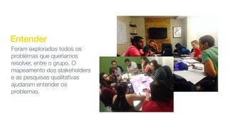 Entender
Foram explorados todos os
problemas que queríamos
resolver, entre o grupo. O
mapeamento dos stakeholders
e as pesquisas qualitativas
ajudaram entender os
problemas.
 