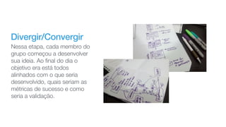 Divergir/Convergir
Nessa etapa, cada membro do
grupo começou a desenvolver
sua ideia. Ao ﬁnal do dia o
objetivo era está todos
alinhados com o que seria
desenvolvido, quais seriam as
métricas de sucesso e como
seria a validação.
 