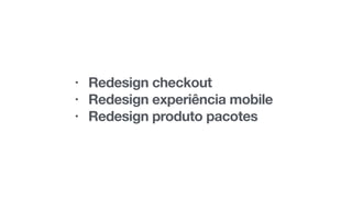 • Redesign checkout
• Redesign experiência mobile
• Redesign produto pacotes
 
