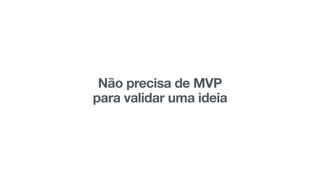 Não precisa de MVP 
para validar uma ideia
 