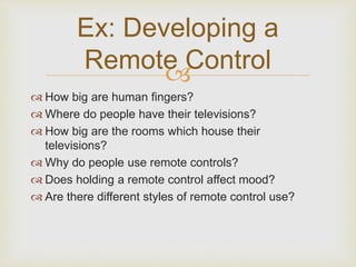 Ex: Developing a 
Remote Control 
? 
? How big are human fingers? 
? Where do people have their televisions? 
? How big are the rooms which house their 
televisions? 
? Why do people use remote controls? 
? Does holding a remote control affect mood? 
? Are there different styles of remote control use? 
 