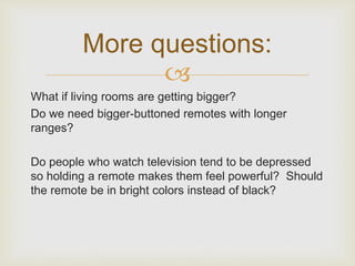 More questions: 
? 
What if living rooms are getting bigger? 
Do we need bigger-buttoned remotes with longer 
ranges? 
Do people who watch television tend to be depressed 
so holding a remote makes them feel powerful? Should 
the remote be in bright colors instead of black? 
 