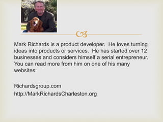 ? 
Mark Richards is a product developer. He loves turning 
ideas into products or services. He has started over 12 
businesses and considers himself a serial entrepreneur. 
You can read more from him on one of his many 
websites: 
Richardsgroup.com 
http://MarkRichardsCharleston.org 
