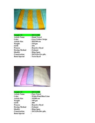 Sample ID       : HT/11/001
Article Name    : Hand Towel
Color           : Grey/Yellow Stripe
Article Size    : 50X100 cm
Weight          : 218 gm
GSM             : 436
Process         : Reactive Dyed
Dyeing Method   : Exhaust
Quality         : Ring Spun
Construction    : 20/2x16x12rs pile.
Basic/Special   : Yarn Dyed




Sample ID       : HT/11/002
Article Name    : Face Towel
Color           : White/Pink/Blue/Lime
Article Size    : 34X80 cm
Weight          : 109 gm
GSM             : 400
Process         : Reactive Dyed
Dyeing Method   : Exhaust
Quality         : Ring Spun
Construction    : 20/2x20x20rs pile.
Basic/Special   :
 