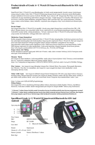 Product details of Grade A+ U Watch U8 SmartwatchBluetooth for iOS And
Android
SmartWatch Onix U Watch U8 yang dikembangkan ini hadir untuk mempermudah koneksi antara Anda dengan
orang-orang di sekitar Anda. Onix U Watch U8 dirancang dengan desain yang revolusioner untuk dihubungkan
dengan smartphone bersistem operasi Android. Memiliki layar sebesar1.48" dengan tipe iPod Nano touch screen,
smartwatch ini juga mendukung multi-bahasa (Inggris dan Cina). Tampil dengan User Interface HD menawan ber-
icon besar, Anda pun dapat melakukan panggilan telepon, SMS serta fitur-fitur lain seperti pedometer, informasi
cuaca, remote control kamera, alarm, kalendar, stopwatch,dan sebagainya. http://www.u8watch.net/u8watch-plus-
2.jpg
Desain Simpel
Jam tangan pintar Onix U Watch U8 ini memiliki desain yang simpel dengan layar sentuh beresolusi240 x 240
piksel. Dengan ukuran case yang tidak terlalu besar, smartwatch ini sesuaidengan pergelangan tangan sehingga
Anda lebih nyaman ketika sedang memakainya. Tali jam smartwatch Onix U Watch U8 terbuat dari bahan rubber
yang nyaman dan berkualitas sehingga tidak akan cepat rusak.
Melakukan Fungsi Komunikasi
Ketika panggilan telepon datang, smartwatch Onix U Watch U8 akan mengingatkan Anda lewat getaran atau bunyi
dan anda dapat mendengarkan dan berkomunikasi langsung dari smartwatch Onix U Watch U8. Dari jam tangan ini
pula Anda dapat menjawab berbagai panggilan telepon maupun melakukan panggilan ke luar dengan
menyinkronkan daftar telepon pada smartphone Anda. Tidak hanya fungsi teleponnya yang dapat bekerja, ketika
SMS datang,smartwatch ini akan memberitahu Anda untuk menerima ataupun mengirim pesan lewat getaran.
http://cf2.souqcdn.com/item/2014/11/07/75/12/18/8/item_XL_7512188_6107944.jpg
Fungsi Alarm Anti Maling
Ketika Handphone menjauh pada jarak lebih dari 10 meter, maka alarm otomatis berbunyi, hal ini bertujuan untuk
mencegah Anda kehilangan HP.
Memutar Musik
Jam tangan ini dapat membantu Anda mengaktifkan media player di ponselpintar Anda.Tentunya,untuk menikmati
fitur ini, Anda harus melakukan Bluetooth pairing terlebih dahulu.
https://ecs7.tokopedia.net/img/product-1/2015/4/12/390763/390763_62c91a3c-e0e8-11e4-ac83-87b949bc7260.jpg
Fitur Lainnya Jam tangan ini juga dilengkapi dengan fitur Altitude Meter, Passometer, Photograph,Barometer,
dan Vibration. Fitur-fitur ini menjadikan jam tangan ini supercanggih dan dapat Anda mamfaatkan untuk
menunjang aktivitas Anda.
Tahan Lebih Lama Jam tangan ini dibekali dengan baterai berkapasitas 230 mAh yang dapat Anda isi dayanya
berulang-ulang. Dengan kapasitas tersebut,jam tangan ini mampu bertahan selama 160 jam dalam mode standby,6
jam dalam mode pemutar musik, serta 3 jam untuk mode bicara. Pengisian daya membutuhkan waktu 1 jam.
https://i.ytimg.com/vi/GZLohUt0ZFg/hqdefault.jpg
Pilihan Bahasa
Jam tangan Onix U8 ini mendukung beberapa pilihan bahasa,diantaranya adalah English, Chinese, dan Bahasa
Indonesia. Anda akan semakin mudah menggunakan jam tangan ini dengan mimilih bahasa yang Anda kuasai.
*) Garansi 1 tahun hanya berlaku untuk kerusakan karena kesalahanpabrik atau karena penggunaan normal.
*) Garansi 1 tahun hanya meliputi garansi mesin dan tidak termasuk garansi baterai,kaca, tali jam, dan bagian
lain yang tampak,seperti kaca. Garansi juga tidak meliputi kerusakan akibat pemakaiandi dalamair.
SpesifikasiGrade A+ U Watch U8 SmartwatchBluetooth for iOS And
Android
Apa yang ada di dalam kotak:
 1 x U WATCH U8 - Black
 1 x Manual Book
 1 x USB Kabel
Fitur Umum:
SKU GR929ELBMBV1ANID-1780912
Harga RP 210.000
Care label
 Bluetooth Smartwatch
Model Smartwatch
Ukuran (L x W x H cm) 15x7x7
Garansi produk Garansi Distributor 1 tahun
Berat (kg) 1
 