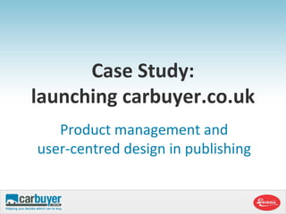 Case Study:launching carbuyer.co.uk Product management and user-centred design in publishing  