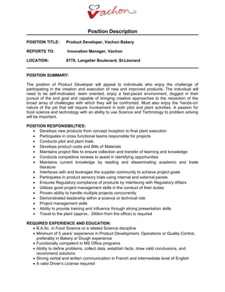 Position Description
POSITION TITLE: Product Developer, Vachon Bakery
REPORTS TO: Innovation Manager, Vachon
LOCATION: 8770, Langelier Boulevard, St-Léonard
POSITION SUMMARY:
The position of Product Developer will appeal to individuals who enjoy the challenge of
participating in the creation and execution of new and improved products. The individual will
need to be self-motivated, team oriented, enjoy a fast-paced environment, dogged in their
pursuit of the end goal and capable of bringing creative approaches to the resolution of the
broad array of challenges with which they will be confronted. Must also enjoy the 'hands-on'
nature of the job that will require involvement in both pilot and plant activities. A passion for
food science and technology with an ability to use Science and Technology to problem solving
will be important.
POSITION RESPONSIBILITIES:
• Develops new products from concept inception to final plant execution
• Participates in cross functional teams responsible for projects
• Conducts pilot and plant trials
• Develops product costs and Bills of Materials
• Maintains project files to ensure collection and transfer of learning and knowledge
• Conducts competitive reviews to assist in identifying opportunities
• Maintains current knowledge by reading and disseminating academic and trade
literature
• Interfaces with and leverages the supplier community to achieve project goals
• Participates in product sensory trials using internal and external panels
• Ensures Regulatory compliance of products by interfacing with Regulatory Affairs
• Utilizes good project management skills in the conduct of their duties
• Proven ability to handle multiple projects concurrently
• Demonstrated leadership within a science or technical role
• Project management skills
• Ability to provide training and influence through strong presentation skills
• Travel to the plant (approx.. 300km from the office) is required
REQUIRED EXPERIENCE AND EDUCATION:
• B.A.Sc. in Food Science or a related Science discipline
• Minimum of 5 years’ experience in Product Development, Operations or Quality Control,
preferably in Bakery or Dough experience
• Functionally competent in MS Office programs
• Ability to define problems, collect data, establish facts, draw valid conclusions, and
recommend solutions
• Strong verbal and written communication in French and intermediate level of English
• A valid Driver’s License required
 