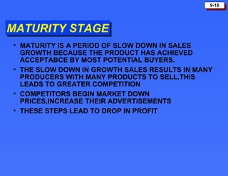 MATURITY STAGE MATURITY IS A PERIOD OF SLOW DOWN IN SALES GROWTH BECAUSE THE PRODUCT HAS ACHIEVED ACCEPTABCE BY MOST POTENTIAL BUYERS. THE SLOW DOWN IN GROWTH SALES RESULTS IN MANY PRODUCERS WITH MANY PRODUCTS TO SELL,THIS LEADS TO GREATER COMPETITION COMPETITORS BEGIN MARKET DOWN PRICES,INCREASE THEIR ADVERTISEMENTS THESE STEPS LEAD TO DROP IN PROFIT 