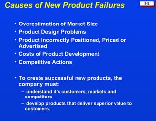Causes of New Product Failures Overestimation of Market Size Product Design Problems Product Incorrectly Positioned, Priced or Advertised Costs of Product Development Competitive Actions To create successful new products, the company must: understand it’s customers, markets and competitors  develop products that deliver superior value to customers. 