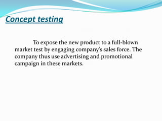 Concept testing
To expose the new product to a full-blown
market test by engaging company’s sales force. The
company thus use advertising and promotional
campaign in these markets.
 