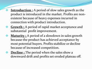  Introduction : A period of slow sales growth as the
product is introduced in the market. Profits are non-
existent because of heavy expenses incurred in
connection with product introduction.
 Growth : A period of rapid market acceptance and
substantial profit improvement.
 Maturity : A period of a slowdown in sales growth
because the product has achieved acceptance by
most potential buyers. Profits stabilize or decline
because of increased competition.
 Decline : The period when the sales show a
downward drift and profits set eroded plateau off.
 