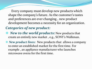 Every company must develop new products which
shape the company’s future. As the customer’s tastes
and preferences are ever changing , new product
development becomes a necessity for an organization.
Categories of new product:
 New to the world products: New products that
create an entirely new market , e.g., SONY’s Walkman.
 New product lines: New products that allows a company
to enter an established market for the first time. For
example , an appliance manufacturer who launches
microwave ovens for the first time.
 
