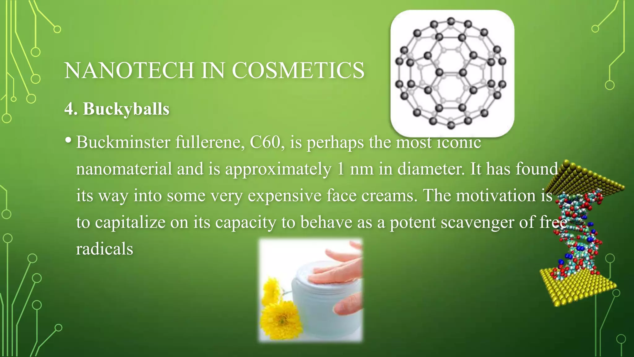 NANOTECH IN COSMETICS
4. Buckyballs

• Buckminster fullerene, C60, is perhaps the most iconic
nanomaterial and is approximately 1 nm in diameter. It has found
its way into some very expensive face creams. The motivation is
to capitalize on its capacity to behave as a potent scavenger of free
radicals

 