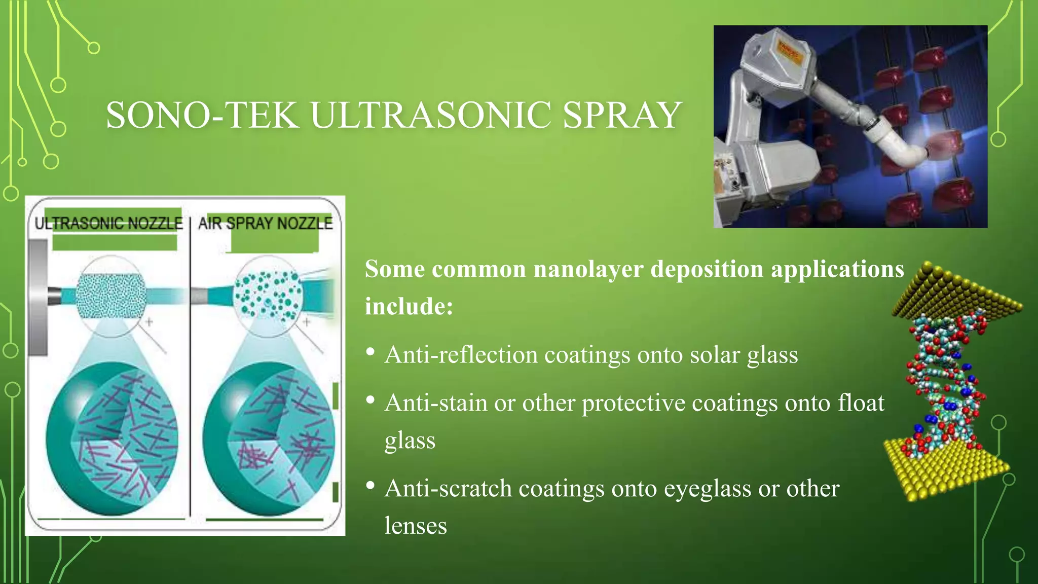 SONO-TEK ULTRASONIC SPRAY

Some common nanolayer deposition applications
include:

• Anti-reflection coatings onto solar glass
• Anti-stain or other protective coatings onto float
glass

• Anti-scratch coatings onto eyeglass or other
lenses

 