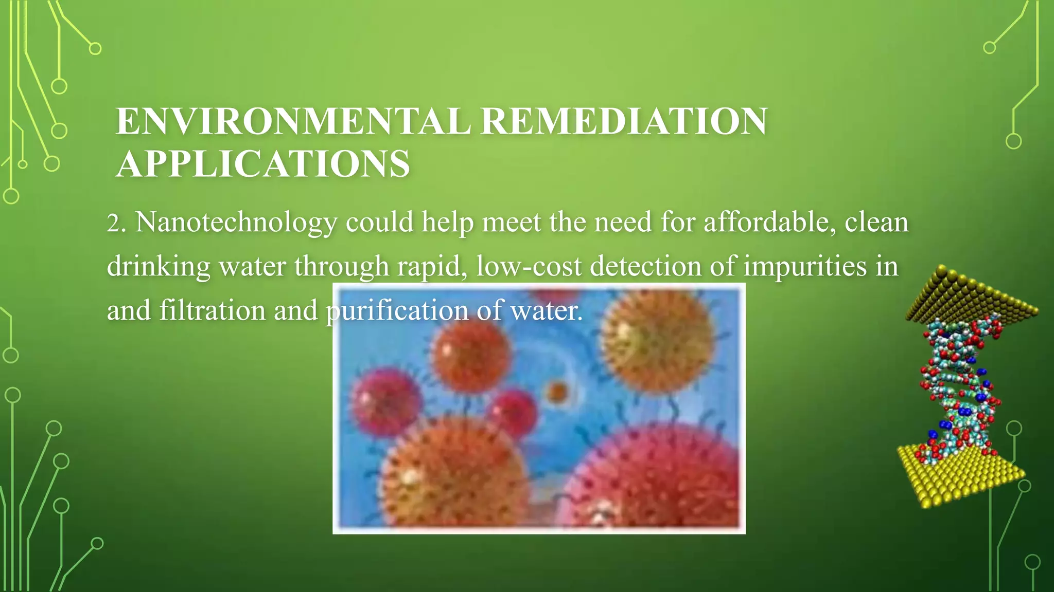 ENVIRONMENTAL REMEDIATION
APPLICATIONS
2. Nanotechnology could help meet the need for affordable, clean

drinking water through rapid, low-cost detection of impurities in
and filtration and purification of water.

 