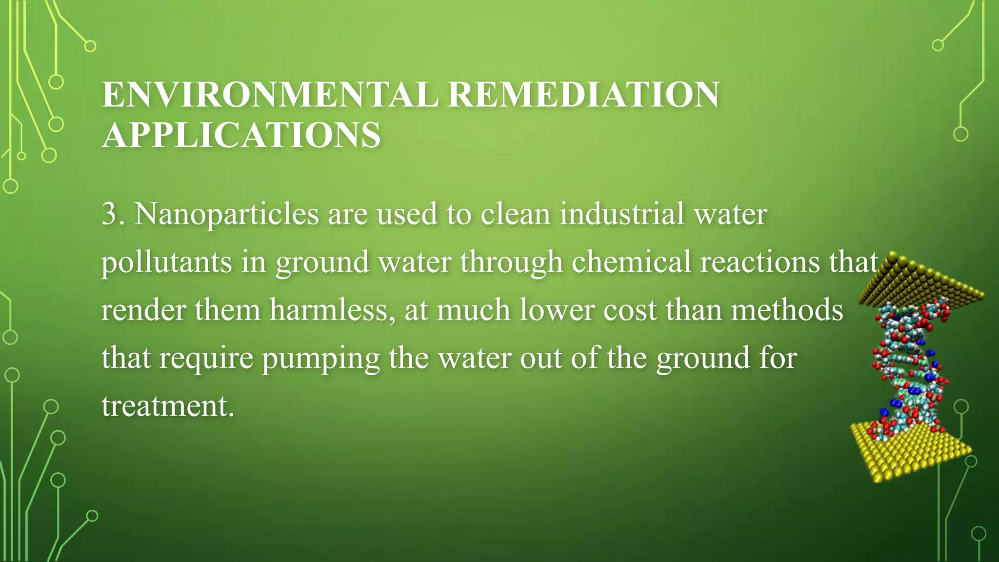 ENVIRONMENTAL REMEDIATION
APPLICATIONS
3. Nanoparticles are used to clean industrial water
pollutants in ground water through chemical reactions that
render them harmless, at much lower cost than methods
that require pumping the water out of the ground for
treatment.

 