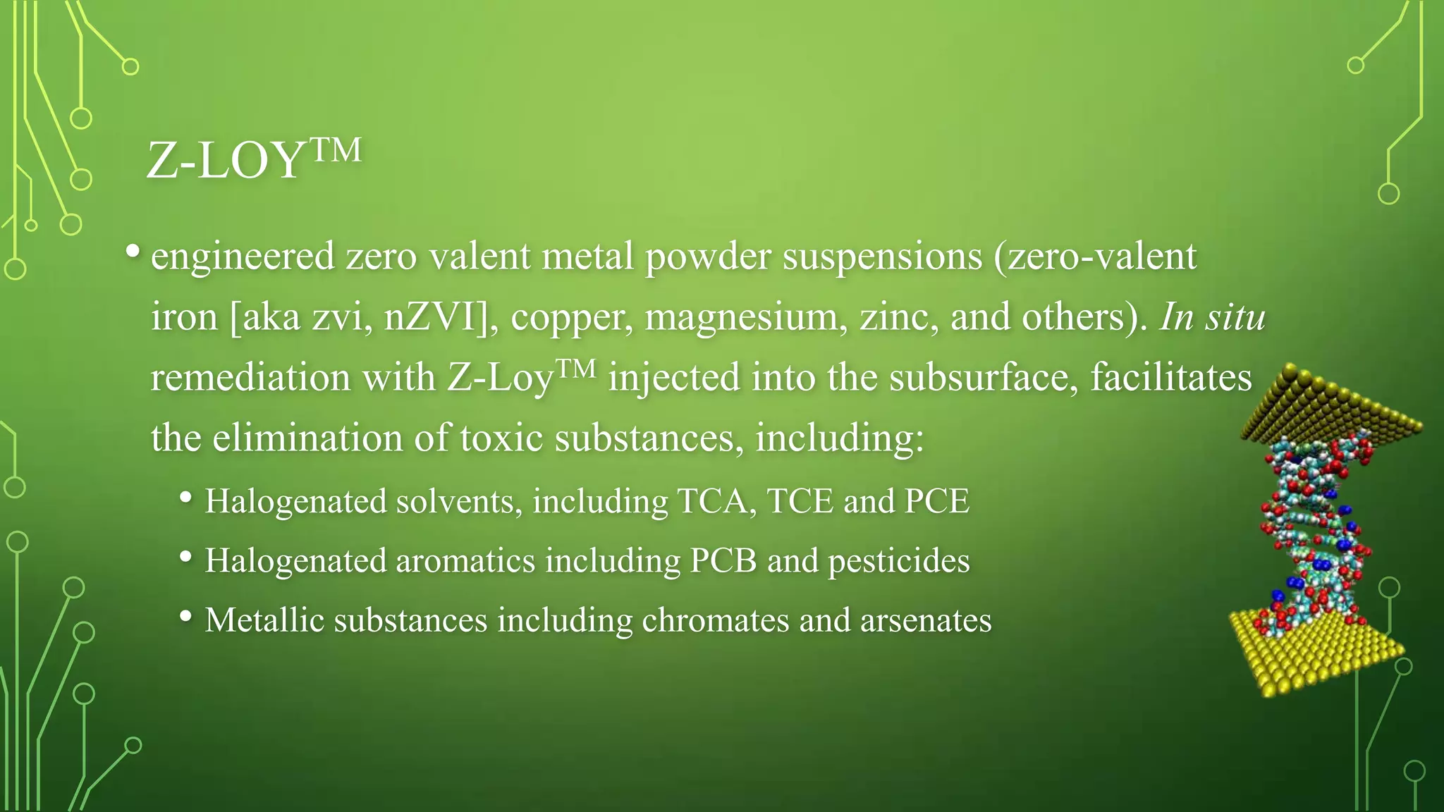 Z-LOYTM
• engineered zero valent metal powder suspensions (zero-valent
iron [aka zvi, nZVI], copper, magnesium, zinc, and others). In situ
remediation with Z-LoyTM injected into the subsurface, facilitates
the elimination of toxic substances, including:

• Halogenated solvents, including TCA, TCE and PCE
• Halogenated aromatics including PCB and pesticides
• Metallic substances including chromates and arsenates

 