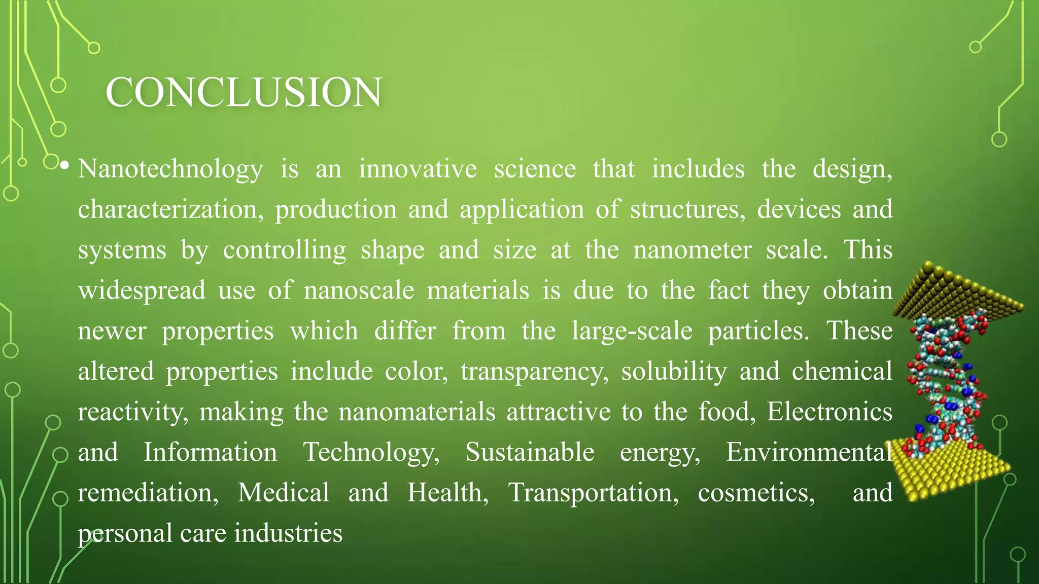 CONCLUSION
• Nanotechnology is an innovative science that includes the design,
characterization, production and application of structures, devices and
systems by controlling shape and size at the nanometer scale. This
widespread use of nanoscale materials is due to the fact they obtain
newer properties which differ from the large-scale particles. These
altered properties include color, transparency, solubility and chemical
reactivity, making the nanomaterials attractive to the food, Electronics
and Information Technology, Sustainable energy, Environmental
remediation, Medical and Health, Transportation, cosmetics, and
personal care industries

 