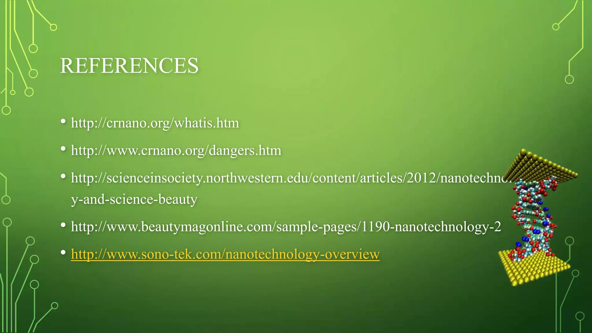 REFERENCES
• http://crnano.org/whatis.htm
• http://www.crnano.org/dangers.htm
• http://scienceinsociety.northwestern.edu/content/articles/2012/nanotechnolog
y-and-science-beauty

• http://www.beautymagonline.com/sample-pages/1190-nanotechnology-2
• http://www.sono-tek.com/nanotechnology-overview

 