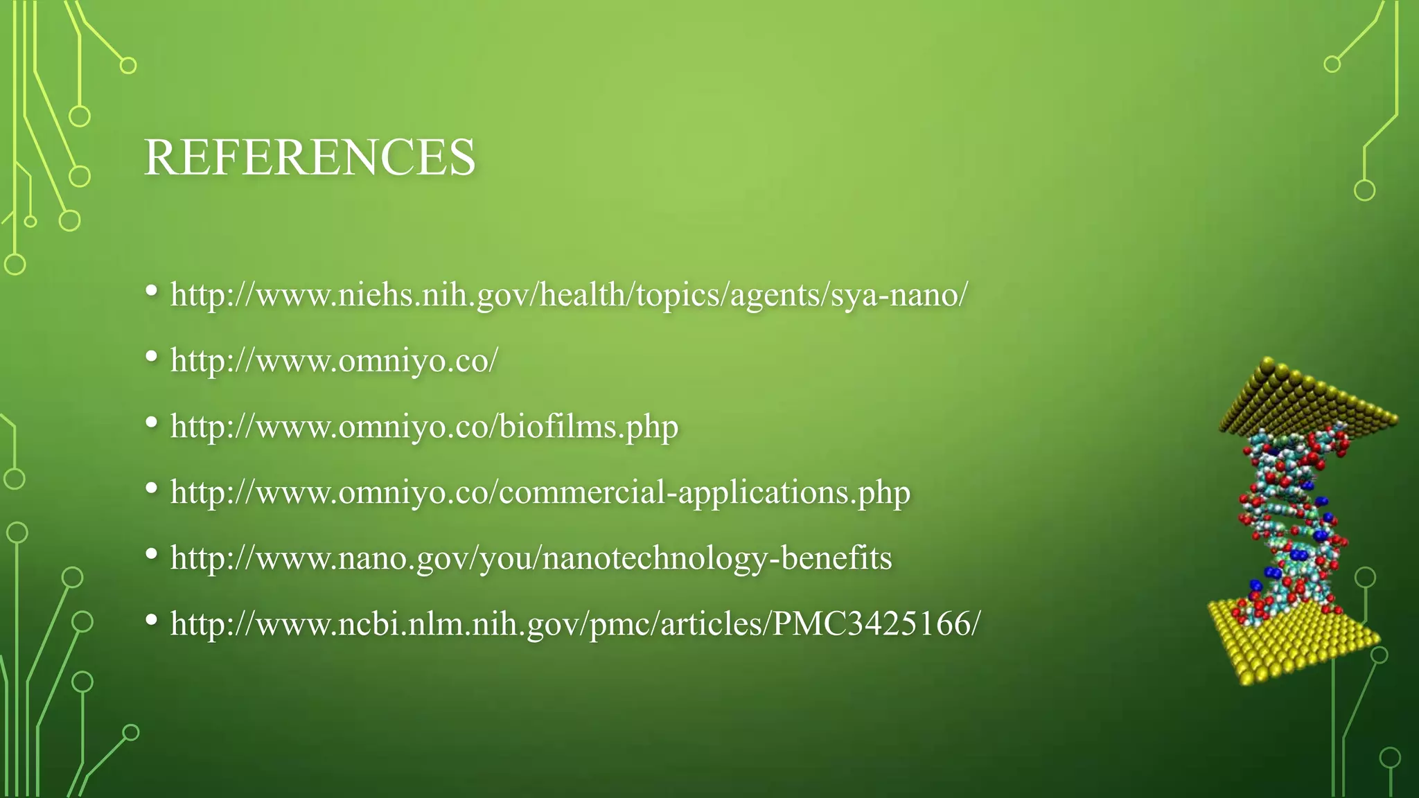 REFERENCES
• http://www.niehs.nih.gov/health/topics/agents/sya-nano/
• http://www.omniyo.co/
• http://www.omniyo.co/biofilms.php
• http://www.omniyo.co/commercial-applications.php
• http://www.nano.gov/you/nanotechnology-benefits
• http://www.ncbi.nlm.nih.gov/pmc/articles/PMC3425166/

 