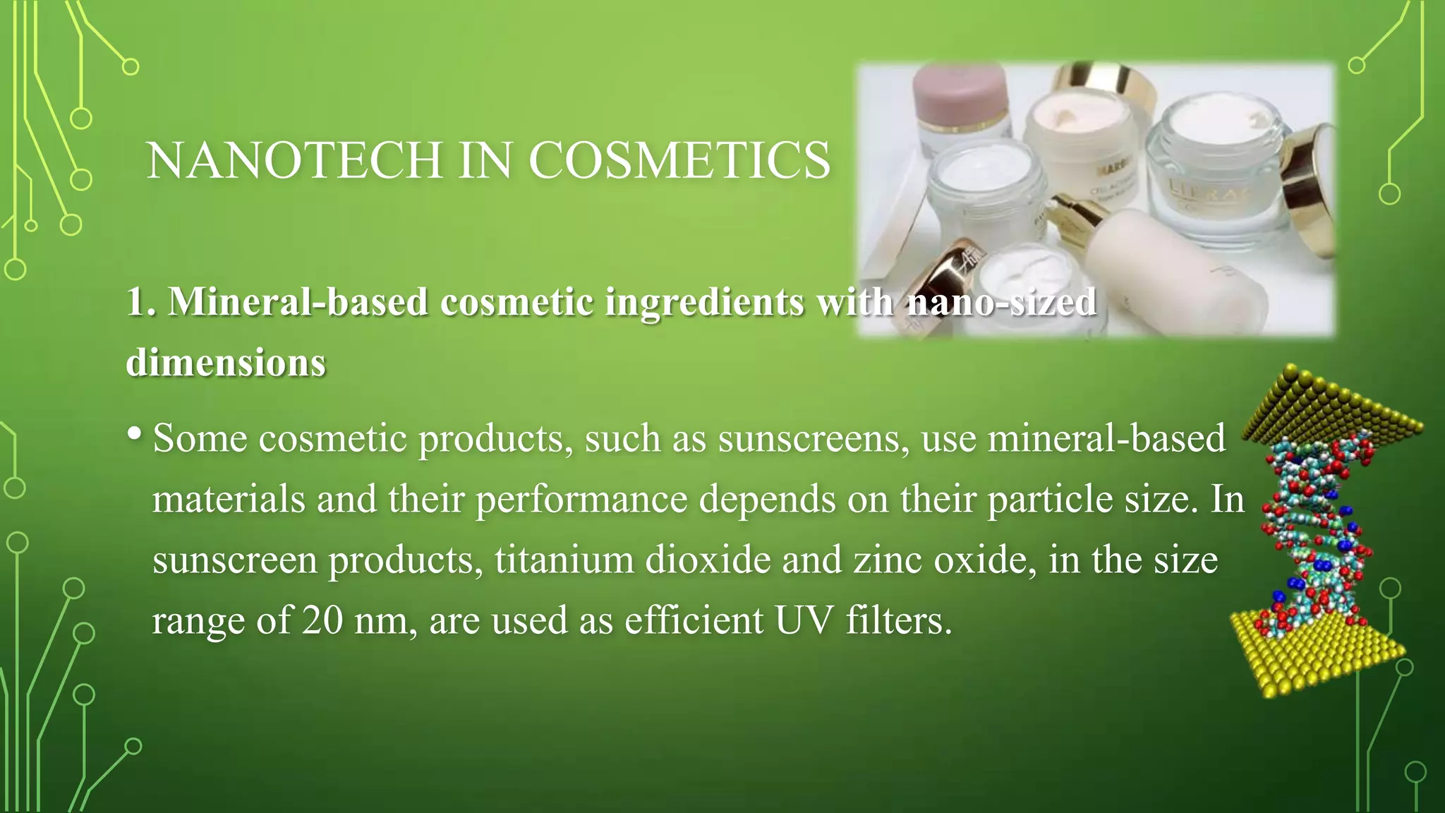 NANOTECH IN COSMETICS
1. Mineral-based cosmetic ingredients with nano-sized
dimensions

• Some cosmetic products, such as sunscreens, use mineral-based
materials and their performance depends on their particle size. In
sunscreen products, titanium dioxide and zinc oxide, in the size
range of 20 nm, are used as efficient UV filters.

 
