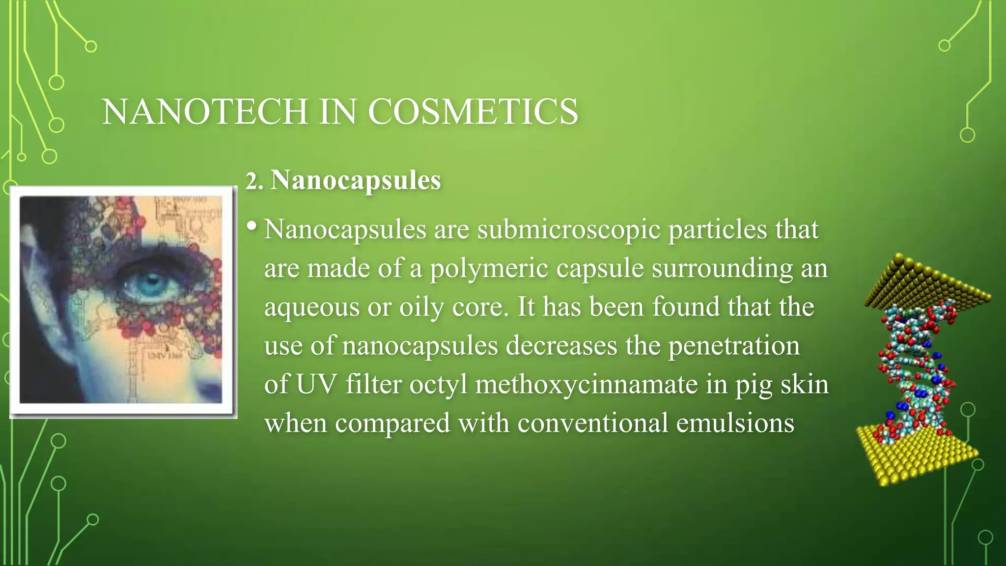 NANOTECH IN COSMETICS
2. Nanocapsules

• Nanocapsules are submicroscopic particles that
are made of a polymeric capsule surrounding an
aqueous or oily core. It has been found that the
use of nanocapsules decreases the penetration
of UV filter octyl methoxycinnamate in pig skin
when compared with conventional emulsions

 