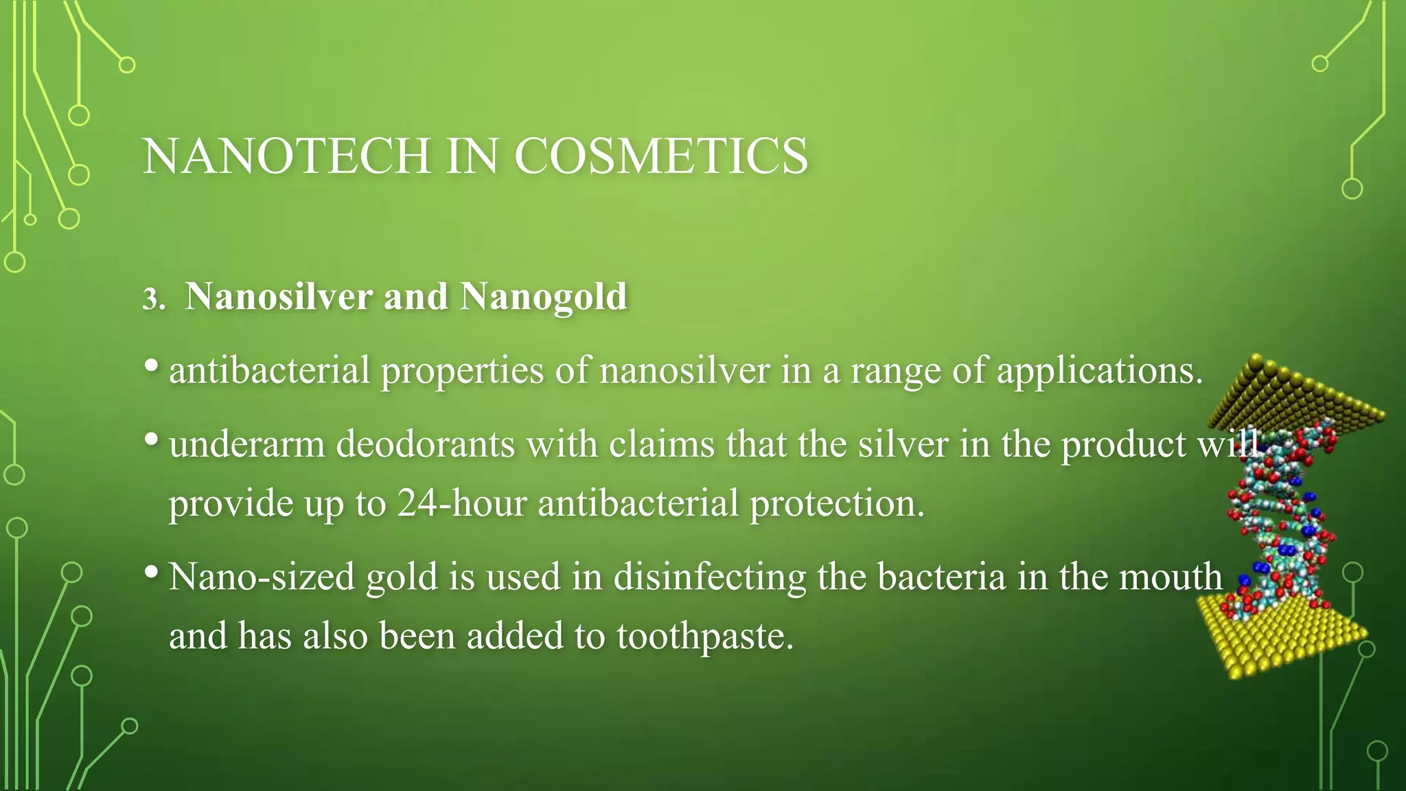 NANOTECH IN COSMETICS
3.

Nanosilver and Nanogold

• antibacterial properties of nanosilver in a range of applications.
• underarm deodorants with claims that the silver in the product will
provide up to 24-hour antibacterial protection.

• Nano-sized gold is used in disinfecting the bacteria in the mouth
and has also been added to toothpaste.

 