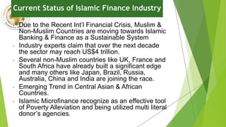 Current Status of Islamic Finance Industry
• Due to the Recent Int’l Financial Crisis, Muslim &
Non-Muslim Countries are moving towards Islamic
Banking & Finance as a Sustainable System
• Industry experts claim that over the next decade
the sector may reach US$4 trillion.
• Several non-Muslim countries like UK, France and
South Africa have already built a significant edge
and many others like Japan, Brazil, Russia,
Australia, China and India are joining the race.
• Emerging Trend in Central Asian & African
Countries.
• Islamic Microfinance recognize as an effective tool
of Poverty Alleviation and being utilized multi literal
donor’s agencies.
 