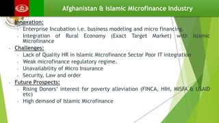 Afghanistan & Islamic Microfinance Industry
• Innovation:
• Enterprise Incubation i.e. business modeling and micro financing.
• Integration of Rural Economy (Exact Target Market) with Islamic
Microfinance
• Challenges:
• Lack of Quality HR in Islamic Microfinance Sector Poor IT integration
• Weak microfinance regulatory regime.
• Unavailability of Micro Insurance
• Security, Law and order
• Future Prospects:
• Rising Donors’ interest for poverty alleviation (FINCA, HIH, MISFA & USAID
etc)
• High demand of Islamic Microfinance
 