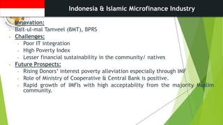 Indonesia & Islamic Microfinance Industry
• Innovation:
• Bait-ul-mal Tamveel (BMT), BPRS
• Challenges:
• Poor IT integration
• High Poverty Index
• Lesser financial sustainability in the community/ natives
• Future Prospects:
• Rising Donors’ interest poverty alleviation especially through IMF
• Role of Ministry of Cooperative & Central Bank is positive.
• Rapid growth of IMFIs with high acceptability from the majority Muslim
community.
 