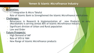 Yemen & Islamic Microfinance Industry
• Innovation:
• I.T Integration & Micro Takaful
• Role of Islamic Bank to Strengthened the Islamic Microfinance Institutions.
• Challenges:
• Reluctance in Research & Implementation of new Products, as only
(Murabahah) is serving almost 80% of Islamic Microfinance Industry.
• Significant division of Urban and Rural population
• Law and Order
• Future Prospects:
• High Demand of IMF
• Role of SFD & YMN
• New Range of Islamic Microfinance products
 
