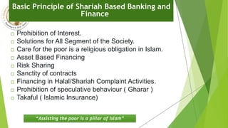 Basic Principle of Shariah Based Banking and
Finance
 Prohibition of Interest.
 Solutions for All Segment of the Society.
 Care for the poor is a religious obligation in Islam.
 Asset Based Financing
 Risk Sharing
 Sanctity of contracts
 Financing in Halal/Shariah Complaint Activities.
 Prohibition of speculative behaviour ( Gharar )
 Takaful ( Islamic Insurance)
“Assisting the poor is a pillar of Islam”
 