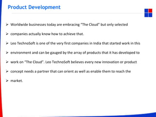 Product Development
 Worldwide businesses today are embracing “The Cloud” but only selected
 companies actually know how to achieve that.
 Leo TechnoSoft is one of the very first companies in India that started work in this
 environment and can be gauged by the array of products that it has developed to
 work on “The Cloud”. Leo TechnoSoft believes every new innovation or product
 concept needs a partner that can orient as well as enable them to reach the
 market.
 