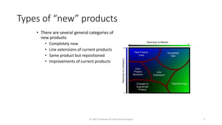© 2007 Institute of Food Technologists 1
Types of “new” products
• There are several general categories of
new products
• Completely new
• Line extensions of current products
• Same product but repositioned
• Improvements of current products
 