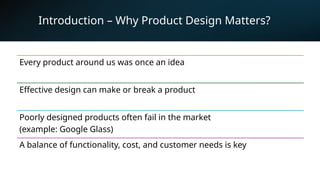 3
Introduction – Why Product Design Matters?
Every product around us was once an idea
Effective design can make or break a product
Poorly designed products often fail in the market
(example: Google Glass)
A balance of functionality, cost, and customer needs is key
 
