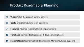 9
Product Roadmap & Planning
Vision: What the product aims to achieve
Goals: Short-term & long-term objectives
Features: Planned functionalities & improvements
Timelines: Estimated release dates & development phases
Stakeholders: Teams involved (Engineering, Marketing, Sales, Support)
 