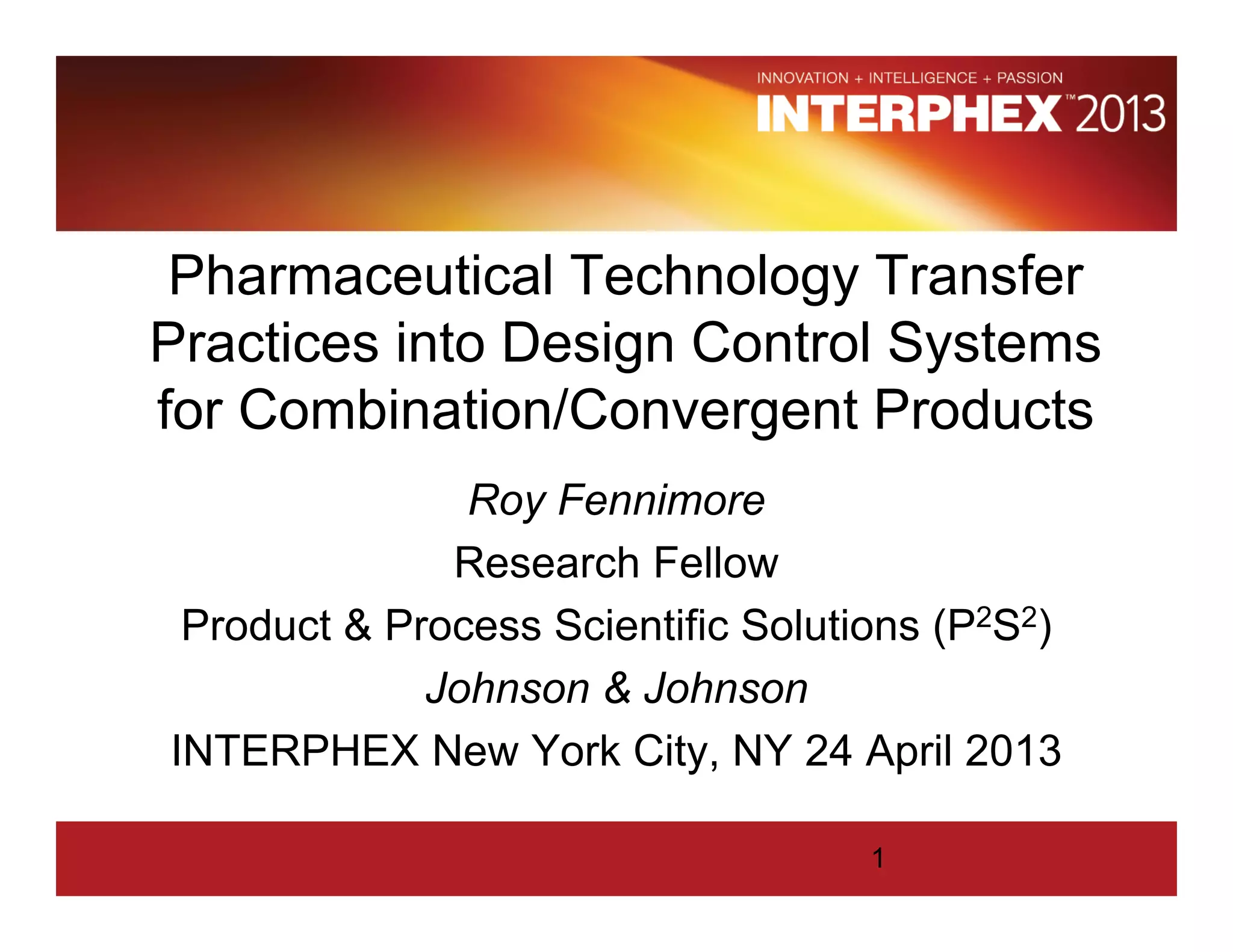 Pharmaceutical Technology Transfer
Practices into Design Control Systems
for Combination/Convergent Products
Roy Fennimore
Research Fellow
Product & Process Scientific Solutions (P2S2)
Johnson & Johnson
INTERPHEX New York City, NY 24 April 2013
1
 