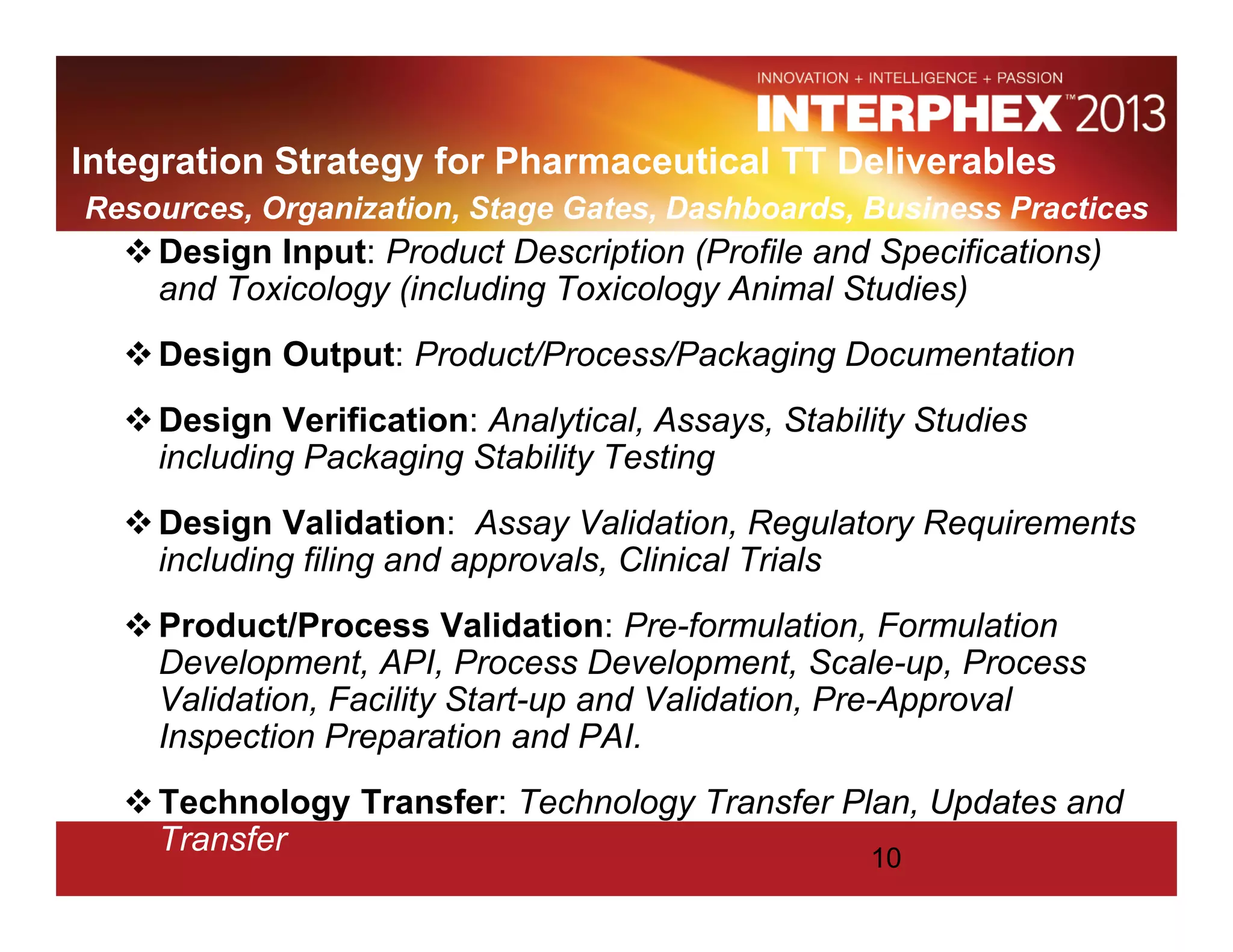 Integration Strategy for Pharmaceutical TT Deliverables
Resources, Organization, Stage Gates, Dashboards, Business Practices
Design Input: Product Description (Profile and Specifications)
and Toxicology (including Toxicology Animal Studies)
Design Output: Product/Process/Packaging Documentation
Design Verification: Analytical, Assays, Stability Studies
including Packaging Stability Testing
Design Validation: Assay Validation, Regulatory Requirements
including filing and approvals, Clinical Trials
Product/Process Validation: Pre-formulation, Formulation
Development, API, Process Development, Scale-up, Process
Validation, Facility Start-up and Validation, Pre-Approval
Inspection Preparation and PAI.
Technology Transfer: Technology Transfer Plan, Updates and
Transfer 10
 