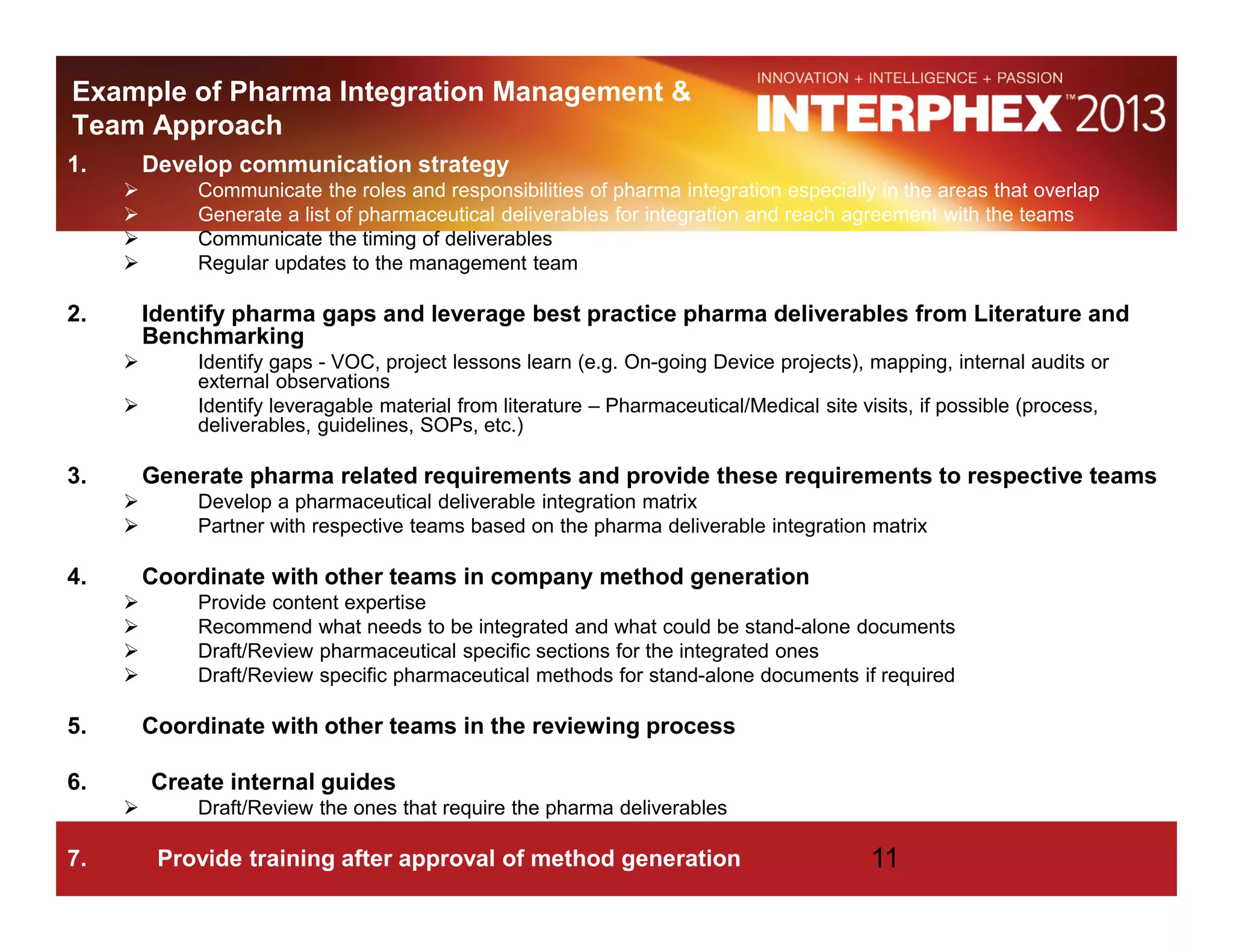 Example of Pharma Integration Management &
Team Approach
1. Develop communication strategy
Communicate the roles and responsibilities of pharma integration especially in the areas that overlap
Generate a list of pharmaceutical deliverables for integration and reach agreement with the teams
Communicate the timing of deliverables
Regular updates to the management team
2. Identify pharma gaps and leverage best practice pharma deliverables from Literature and
Benchmarking
Identify gaps - VOC, project lessons learn (e.g. On-going Device projects), mapping, internal audits or
external observations
Identify leveragable material from literature – Pharmaceutical/Medical site visits, if possible (process,
deliverables, guidelines, SOPs, etc.)
3. Generate pharma related requirements and provide these requirements to respective teams
Develop a pharmaceutical deliverable integration matrix
Partner with respective teams based on the pharma deliverable integration matrix
4. Coordinate with other teams in company method generation
Provide content expertise
Recommend what needs to be integrated and what could be stand-alone documents
Draft/Review pharmaceutical specific sections for the integrated ones
Draft/Review specific pharmaceutical methods for stand-alone documents if required
5. Coordinate with other teams in the reviewing process
6. Create internal guides
Draft/Review the ones that require the pharma deliverables
7. Provide training after approval of method generation 11
 