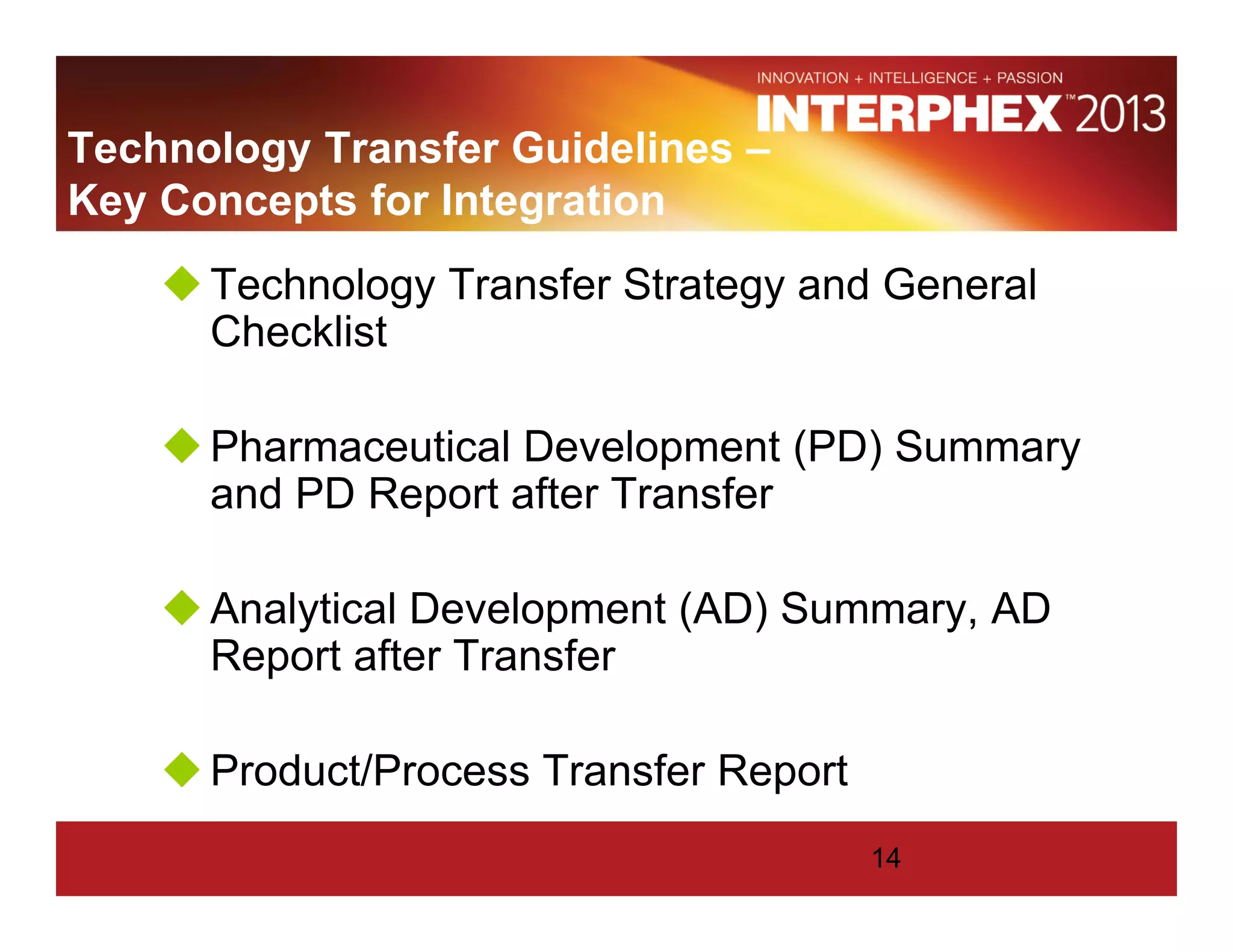 Technology Transfer Guidelines –
Key Concepts for Integration
Technology Transfer Strategy and General
Checklist
Pharmaceutical Development (PD) Summary
and PD Report after Transfer
Analytical Development (AD) Summary, AD
Report after Transfer
Product/Process Transfer Report
14
 