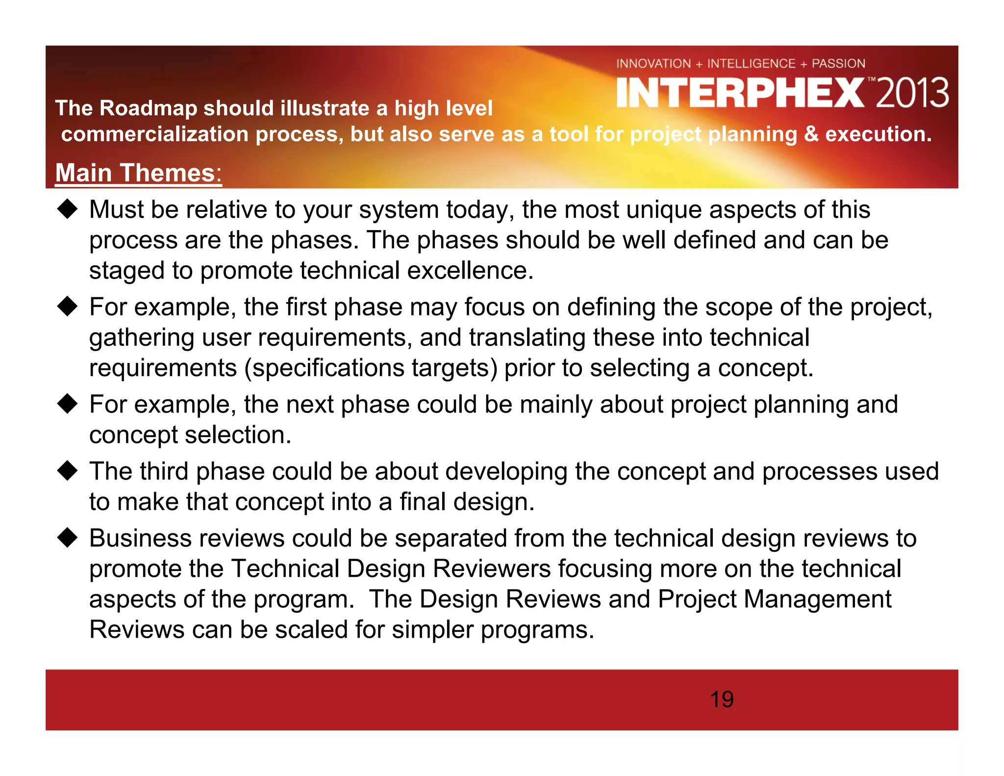 The Roadmap should illustrate a high level
commercialization process, but also serve as a tool for project planning & execution.
Main Themes:
Must be relative to your system today, the most unique aspects of this
process are the phases. The phases should be well defined and can be
staged to promote technical excellence.
For example, the first phase may focus on defining the scope of the project,
gathering user requirements, and translating these into technical
requirements (specifications targets) prior to selecting a concept.
For example, the next phase could be mainly about project planning and
concept selection.
The third phase could be about developing the concept and processes used
to make that concept into a final design.
Business reviews could be separated from the technical design reviews to
promote the Technical Design Reviewers focusing more on the technical
aspects of the program. The Design Reviews and Project Management
Reviews can be scaled for simpler programs.
19
 