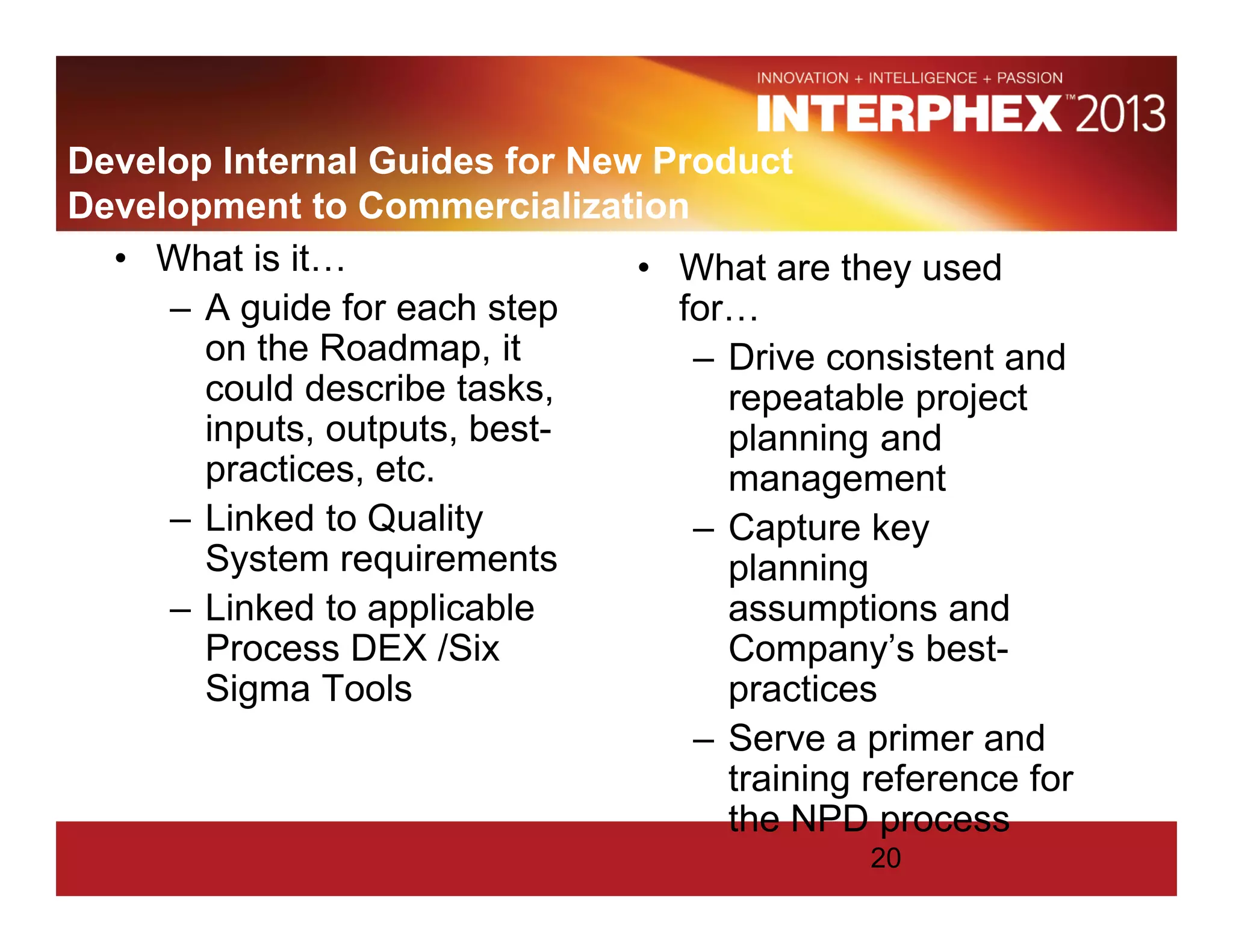 Develop Internal Guides for New Product
Development to Commercialization
• What is it…
– A guide for each step
on the Roadmap, it
could describe tasks,
inputs, outputs, best-
practices, etc.
– Linked to Quality
System requirements
– Linked to applicable
Process DEX /Six
Sigma Tools
• What are they used
for…
– Drive consistent and
repeatable project
planning and
management
– Capture key
planning
assumptions and
Company’s best-
practices
– Serve a primer and
training reference for
the NPD process
20
 