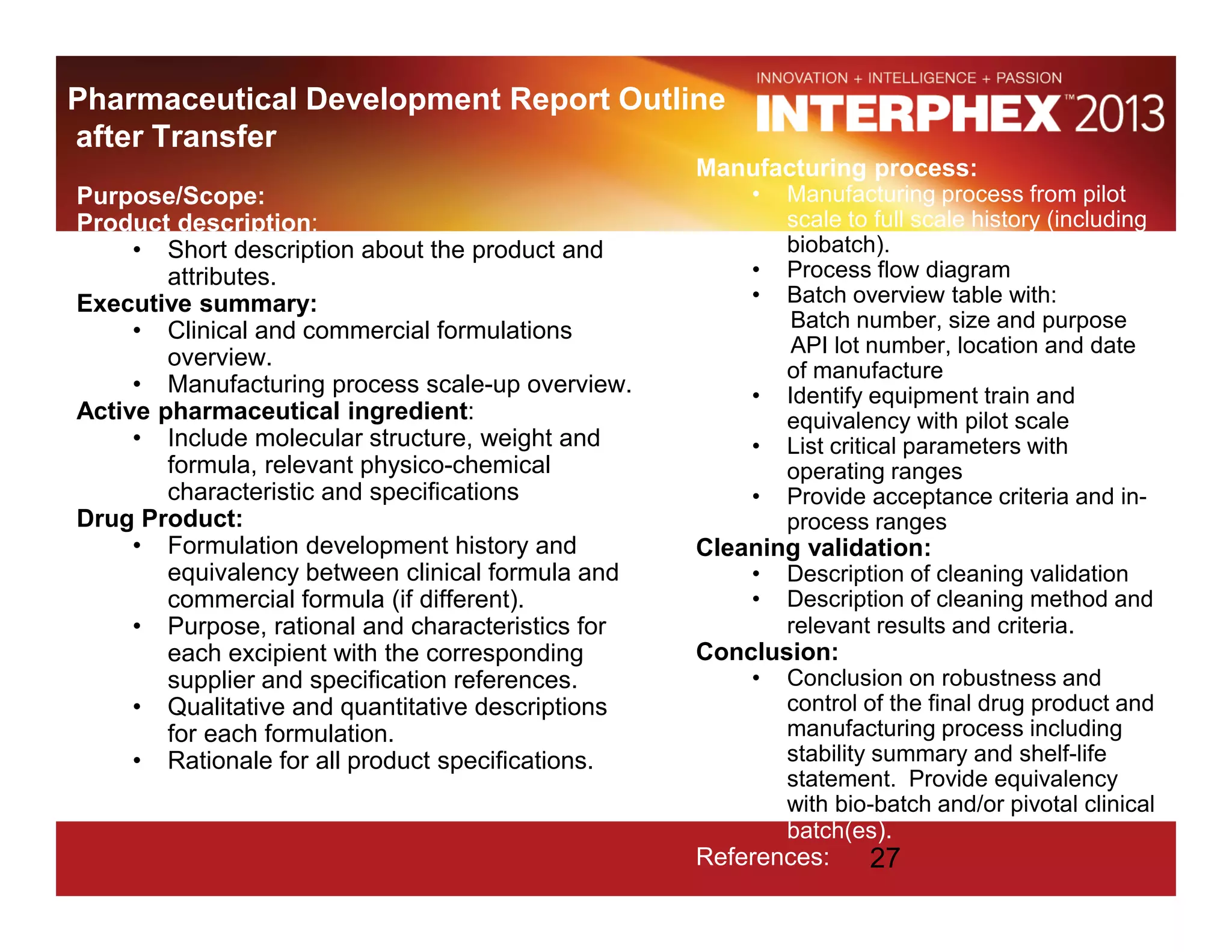 Pharmaceutical Development Report Outline
after Transfer
Purpose/Scope:
Product description:
• Short description about the product and
attributes.
Executive summary:
• Clinical and commercial formulations
overview.
• Manufacturing process scale-up overview.
Active pharmaceutical ingredient:
• Include molecular structure, weight and
formula, relevant physico-chemical
characteristic and specifications
Drug Product:
• Formulation development history and
equivalency between clinical formula and
commercial formula (if different).
• Purpose, rational and characteristics for
each excipient with the corresponding
supplier and specification references.
• Qualitative and quantitative descriptions
for each formulation.
• Rationale for all product specifications.
Manufacturing process:
• Manufacturing process from pilot
scale to full scale history (including
biobatch).
• Process flow diagram
• Batch overview table with:
Batch number, size and purpose
API lot number, location and date
of manufacture
• Identify equipment train and
equivalency with pilot scale
• List critical parameters with
operating ranges
• Provide acceptance criteria and in-
process ranges
Cleaning validation:
• Description of cleaning validation
• Description of cleaning method and
relevant results and criteria.
Conclusion:
• Conclusion on robustness and
control of the final drug product and
manufacturing process including
stability summary and shelf-life
statement. Provide equivalency
with bio-batch and/or pivotal clinical
batch(es).
References: 27
 