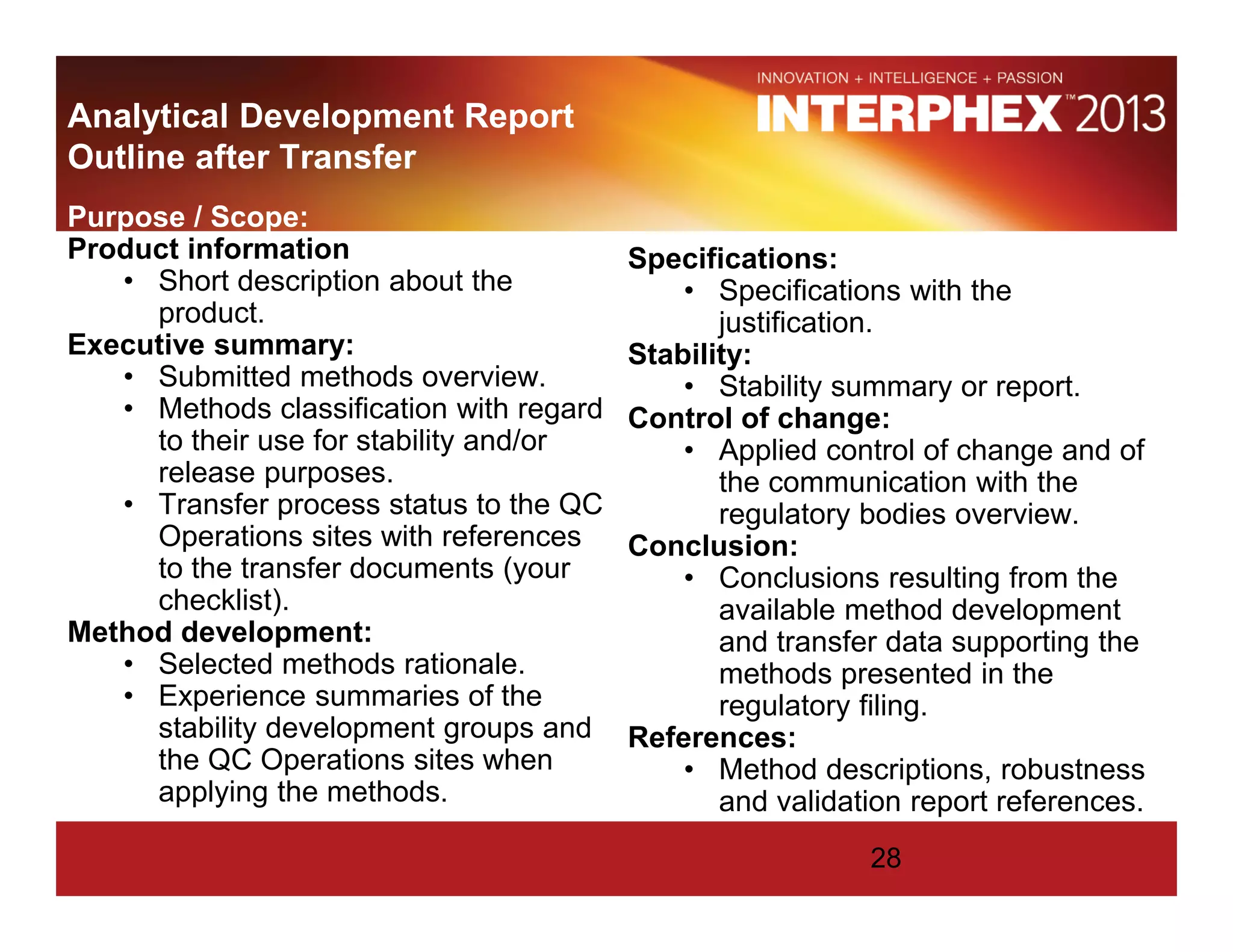 Analytical Development Report
Outline after Transfer
Purpose / Scope:
Product information:
• Short description about the
product.
Executive summary:
• Submitted methods overview.
• Methods classification with regard
to their use for stability and/or
release purposes.
• Transfer process status to the QC
Operations sites with references
to the transfer documents (your
checklist).
Method development:
• Selected methods rationale.
• Experience summaries of the
stability development groups and
the QC Operations sites when
applying the methods.
Specifications:
• Specifications with the
justification.
Stability:
• Stability summary or report.
Control of change:
• Applied control of change and of
the communication with the
regulatory bodies overview.
Conclusion:
• Conclusions resulting from the
available method development
and transfer data supporting the
methods presented in the
regulatory filing.
References:
• Method descriptions, robustness
and validation report references.
28
 