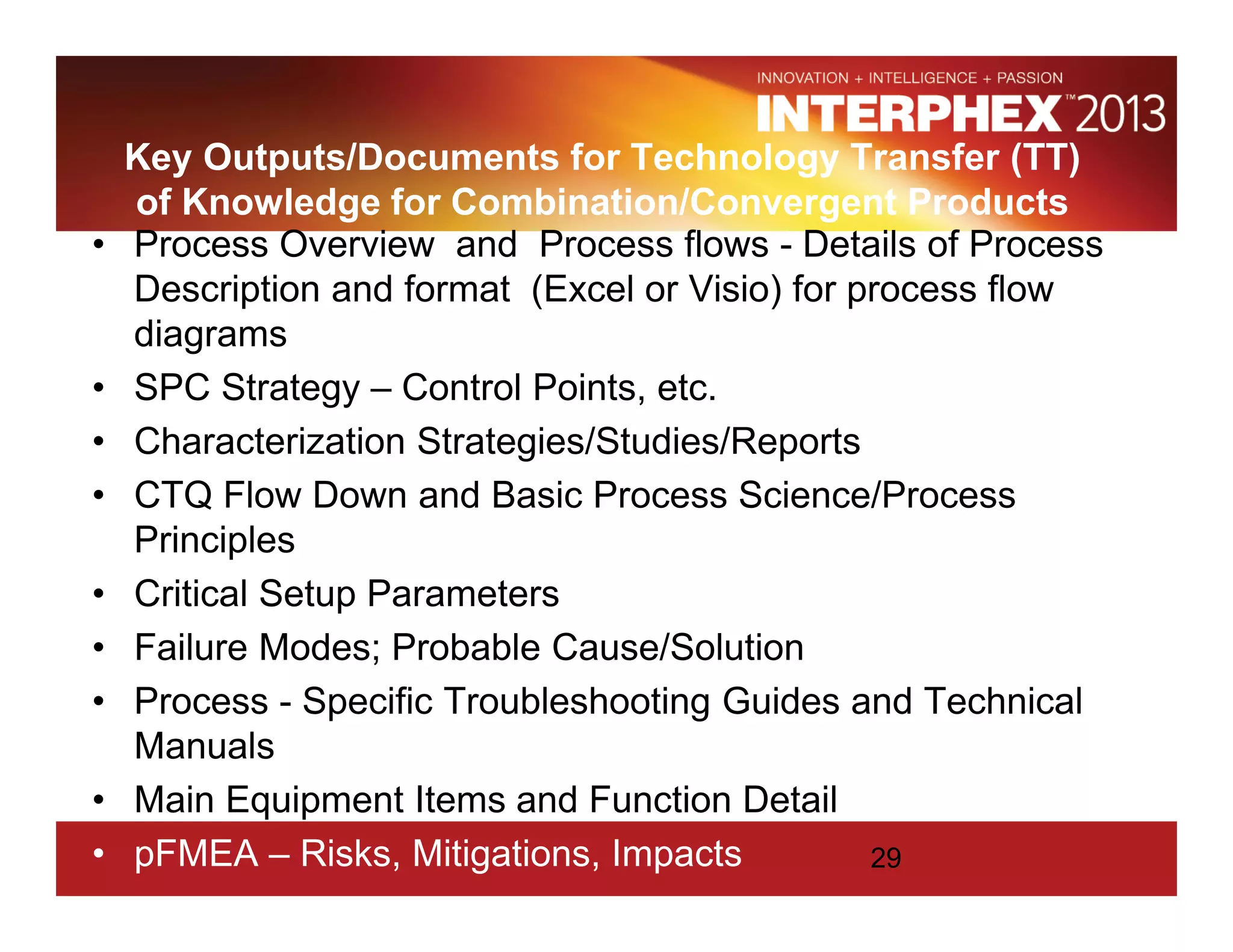 Key Outputs/Documents for Technology Transfer (TT)
of Knowledge for Combination/Convergent Products
• Process Overview and Process flows - Details of Process
Description and format (Excel or Visio) for process flow
diagrams
• SPC Strategy – Control Points, etc.
• Characterization Strategies/Studies/Reports
• CTQ Flow Down and Basic Process Science/Process
Principles
• Critical Setup Parameters
• Failure Modes; Probable Cause/Solution
• Process - Specific Troubleshooting Guides and Technical
Manuals
• Main Equipment Items and Function Detail
• pFMEA – Risks, Mitigations, Impacts 29
 