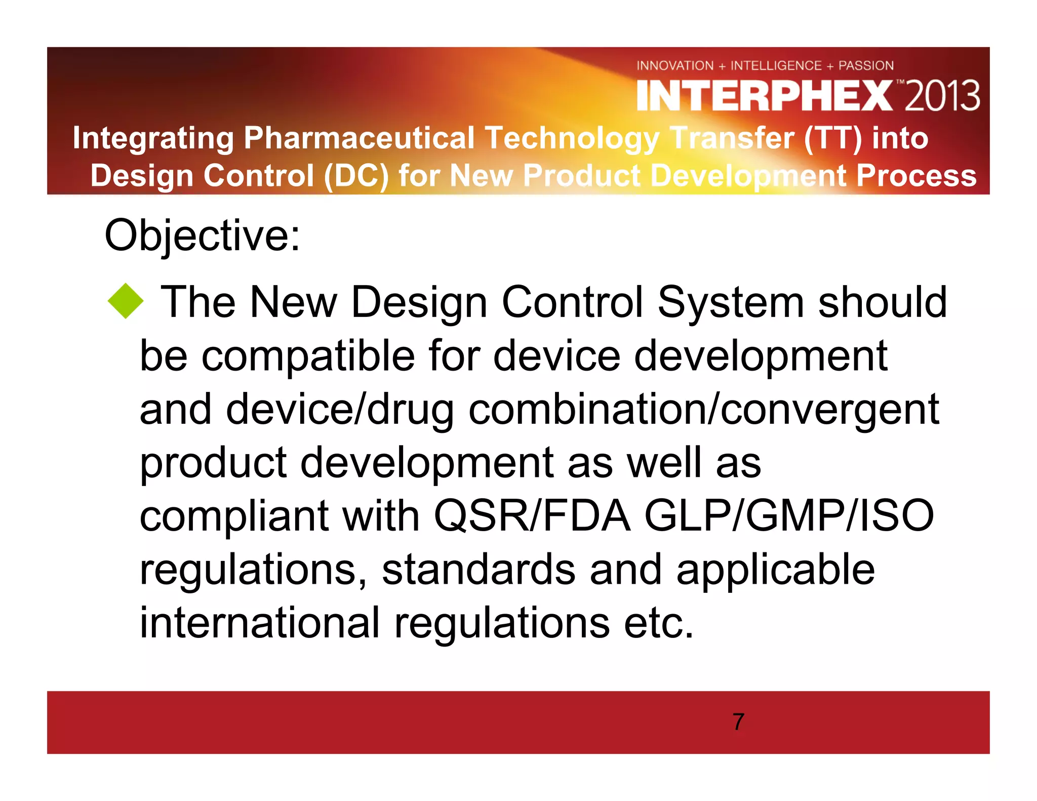 Integrating Pharmaceutical Technology Transfer (TT) into
Design Control (DC) for New Product Development Process
Objective:
The New Design Control System should
be compatible for device development
and device/drug combination/convergent
product development as well as
compliant with QSR/FDA GLP/GMP/ISO
regulations, standards and applicable
international regulations etc.
7
 