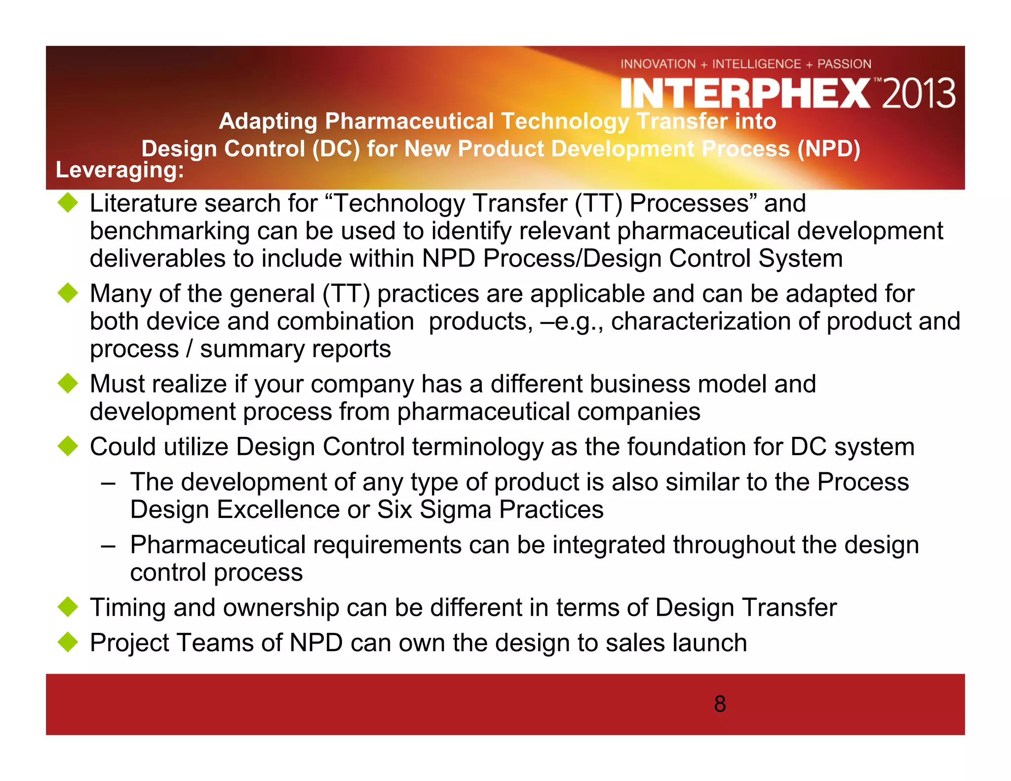Adapting Pharmaceutical Technology Transfer into
Design Control (DC) for New Product Development Process (NPD)
Leveraging:
Literature search for “Technology Transfer (TT) Processes” and
benchmarking can be used to identify relevant pharmaceutical development
deliverables to include within NPD Process/Design Control System
Many of the general (TT) practices are applicable and can be adapted for
both device and combination products, –e.g., characterization of product and
process / summary reports
Must realize if your company has a different business model and
development process from pharmaceutical companies
Could utilize Design Control terminology as the foundation for DC system
– The development of any type of product is also similar to the Process
Design Excellence or Six Sigma Practices
– Pharmaceutical requirements can be integrated throughout the design
control process
Timing and ownership can be different in terms of Design Transfer
Project Teams of NPD can own the design to sales launch
8
 