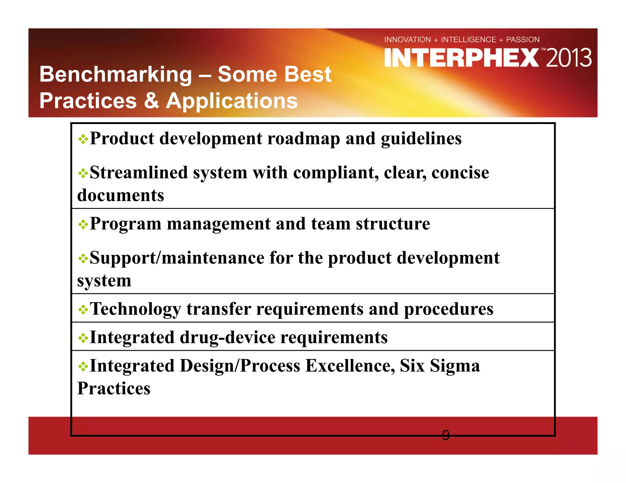 Benchmarking – Some Best
Practices & Applications
Product development roadmap and guidelines
Streamlined system with compliant, clear, concise
documents
Program management and team structure
Support/maintenance for the product development
system
Technology transfer requirements and procedures
Integrated drug-device requirements
Integrated Design/Process Excellence, Six Sigma
Practices
9
 