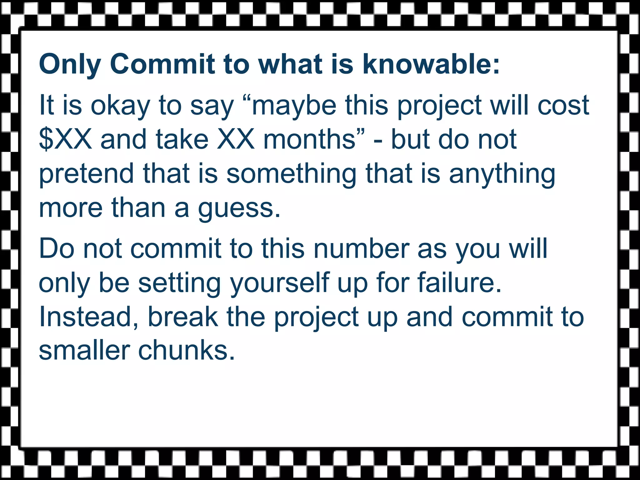 Only Commit to what is knowable:
It is okay to say “maybe this project will cost
$XX and take XX months” - but do not
pretend that is something that is anything
more than a guess.
Do not commit to this number as you will
only be setting yourself up for failure.
Instead, break the project up and commit to
smaller chunks.
 