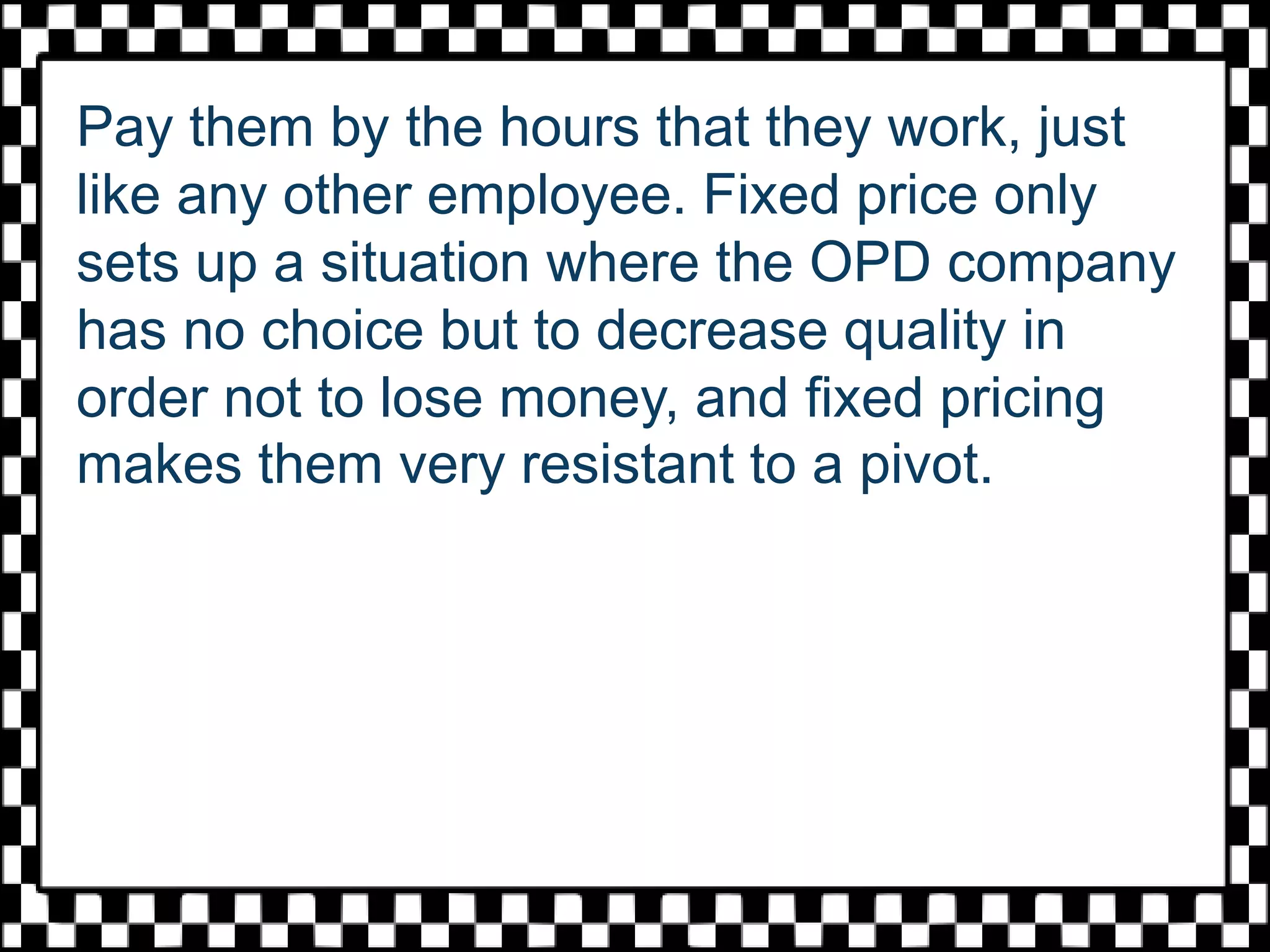 Pay them by the hours that they work, just
like any other employee. Fixed price only
sets up a situation where the OPD company
has no choice but to decrease quality in
order not to lose money, and fixed pricing
makes them very resistant to a pivot.
 